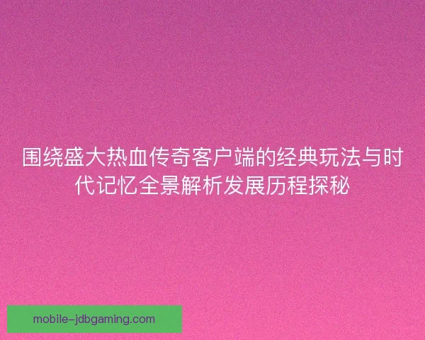 围绕盛大热血传奇客户端的经典玩法与时代记忆全景解析发展历程探秘