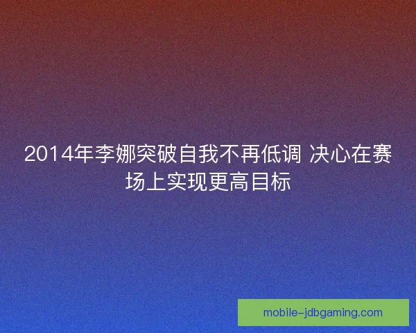 2014年李娜突破自我不再低调 决心在赛场上实现更高目标