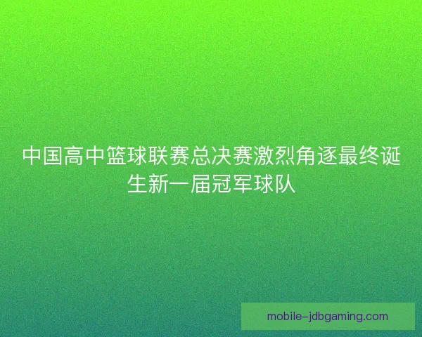 中国高中篮球联赛总决赛激烈角逐最终诞生新一届冠军球队